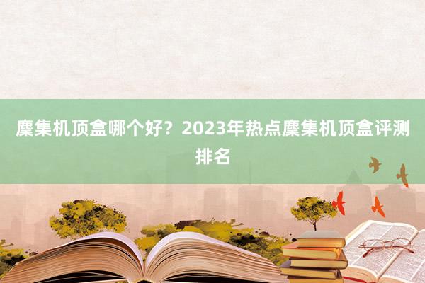 麇集机顶盒哪个好？2023年热点麇集机顶盒评测排名